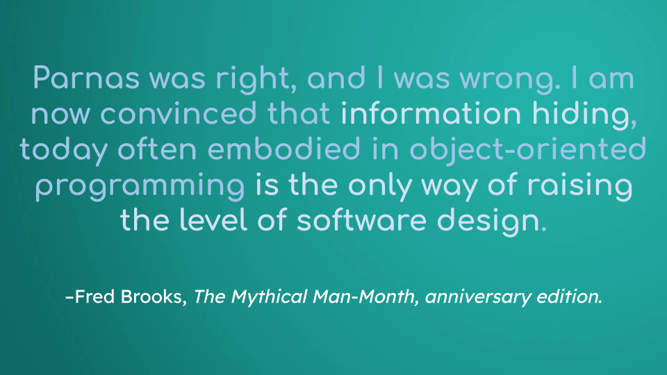 Parnas was right, and I was wrong. I am now convinced that information hiding, today often embodied in object-oriented programming, is the only way of raising the level of software design.